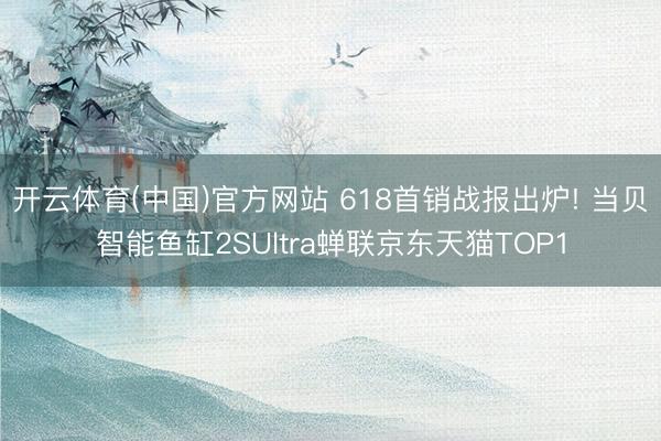 开云体育(中国)官方网站 618首销战报出炉! 当贝智能鱼缸2SUltra蝉联京东天猫TOP1