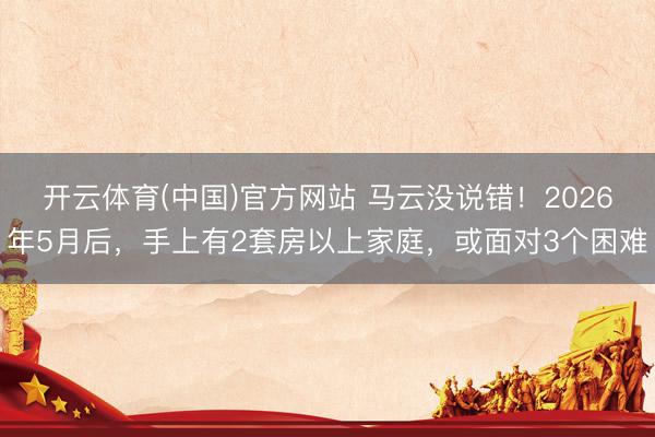 开云体育(中国)官方网站 马云没说错！2026年5月后，手上有2套房以上家庭，或面对3个困难