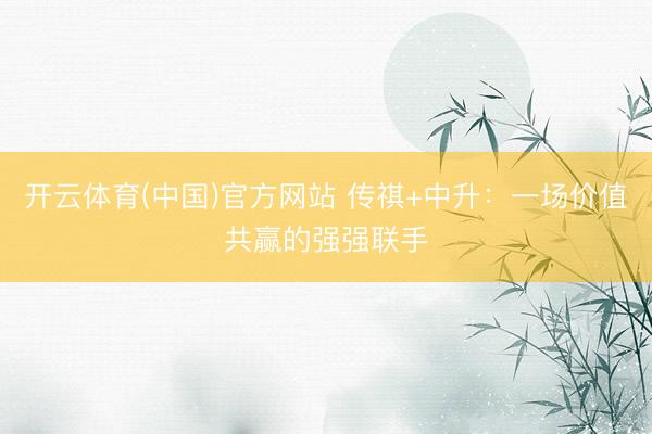 开云体育(中国)官方网站 传祺+中升：一场价值共赢的强强联手