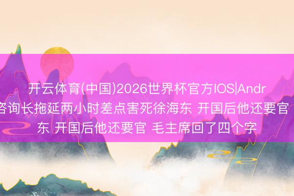 开云体育(中国)2026世界杯官方IOS|Android手机app下载 咨询长拖延两小时差点害死徐海东 开国后他还要官 毛主席回了四个字