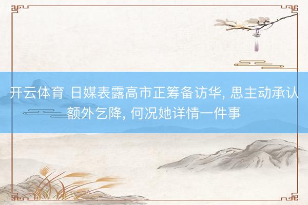 开云体育 日媒表露高市正筹备访华, 思主动承认额外乞降, 何况她详情一件事