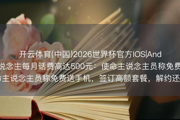 开云体育(中国)2026世界杯官方IOS|Android手机app下载 老东说念主每月话费高达500元：使命主说念主员称免费送手机，签订高额套餐，解约还需付爽约金