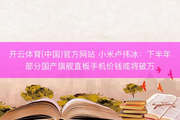开云体育(中国)官方网站 小米卢伟冰：下半年部分国产旗舰直板手机价钱或将破万