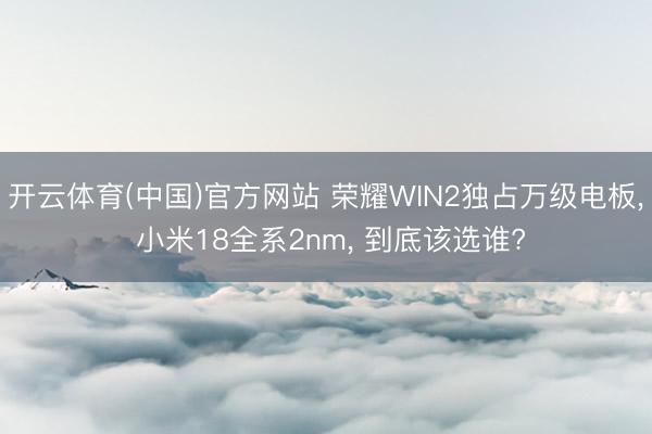 开云体育(中国)官方网站 荣耀WIN2独占万级电板, 小米18全系2nm, 到底该选