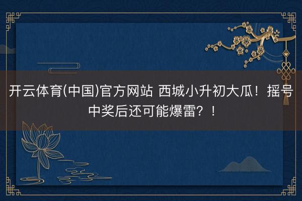 开云体育(中国)官方网站 西城小升初大瓜！摇号中奖后还可能爆雷？！