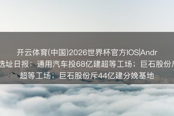 开云体育(中国)2026世界杯官方IOS|Android手机app下载 选址日报：通用汽车投68亿建超等工场；巨石股份斥44亿建分娩基地