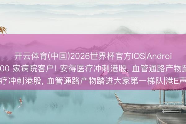开云体育(中国)2026世界杯官方IOS|Android手机app下载 拿下 4600 家病院客户! 安得医疗冲刺港股， 血管通路产物踏进大家第一梯队|港E声