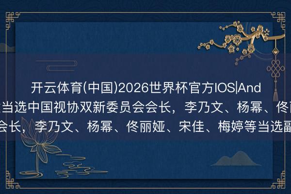 开云体育(中国)2026世界杯官方IOS|Android手机app下载 林永健当选中国视协双新委员会会长，李乃文、杨幂、佟丽娅、宋佳、梅婷等当选副会长