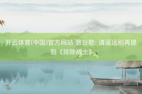 开云体育(中国)官方网站 致谷歌: 请遥远别再提到《排除战士》