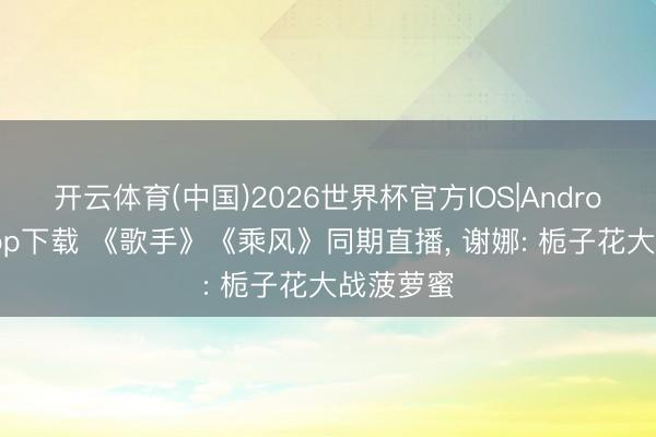 开云体育(中国)2026世界杯官方IOS|Android手机app下载 《歌手》《乘风》同期直播， 谢娜: 栀子花大战菠萝蜜