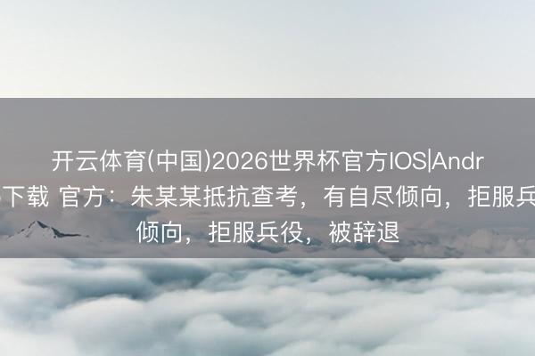 开云体育(中国)2026世界杯官方IOS|Android手机app下载 官方：朱某某抵抗查考，有自尽倾向，拒服兵役，被辞退