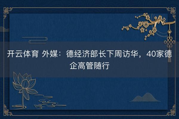 开云体育 外媒：德经济部长下周访华，40家德企高管随行