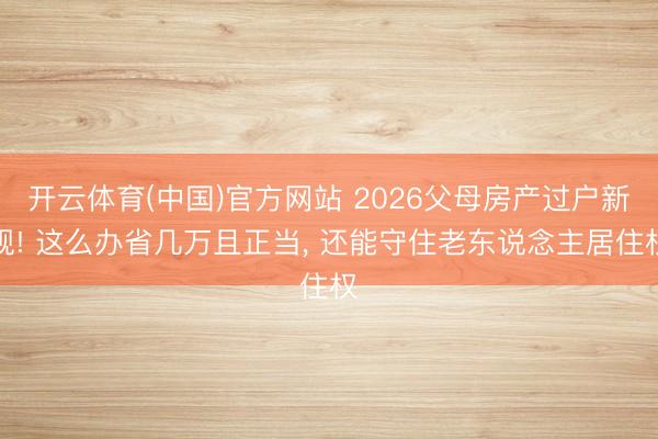 开云体育(中国)官方网站 2026父母房产过户新规! 这么办省几万且正当， 还能守住老东说念主居住权