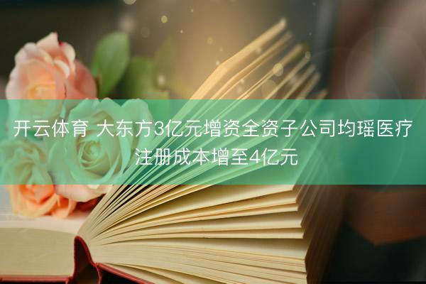 开云体育 大东方3亿元增资全资子公司均瑶医疗 注册成本增至4亿元