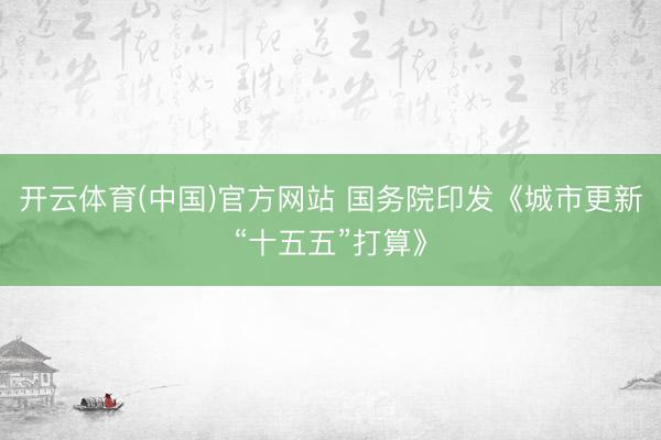 开云体育(中国)官方网站 国务院印发《城市更新“十五五”打算》