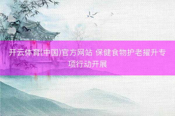 开云体育(中国)官方网站 保健食物护老擢升专项行动开展