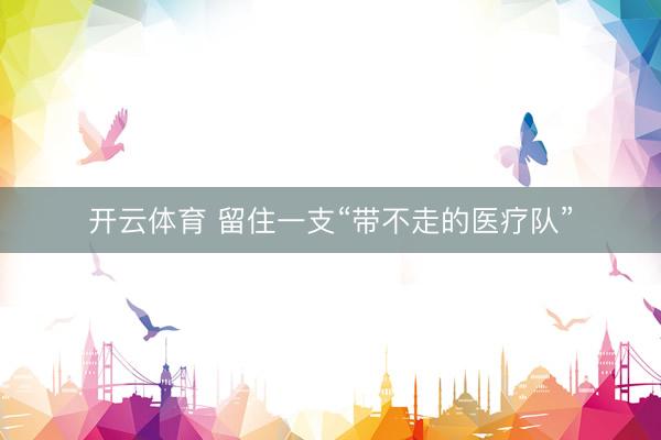 开云体育 留住一支“带不走的医疗队”