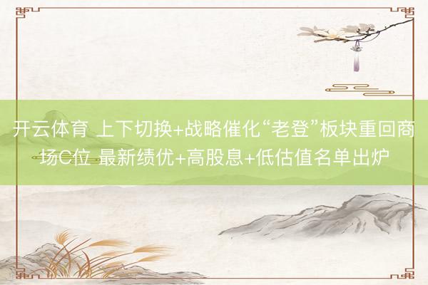 开云体育 上下切换+战略催化“老登”板块重回商场C位 最新绩优+高股息+低估值名单出炉