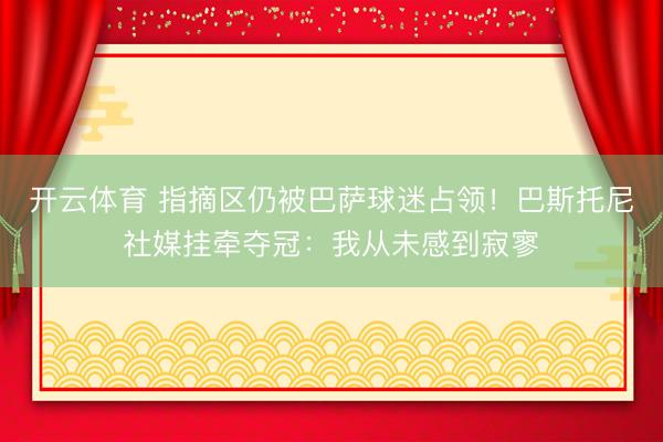 开云体育 指摘区仍被巴萨球迷占领！巴斯托尼社媒挂牵夺冠：我从未感到寂寥