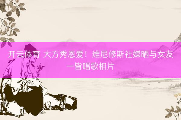 开云体育 大方秀恩爱！维尼修斯社媒晒与女友一皆唱歌相片