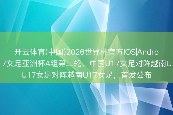 开云体育(中国)2026世界杯官方IOS|Android手机app下载 U17女足亚洲杯A组第二轮，中国U17女足对阵越南U17女足，首发公布