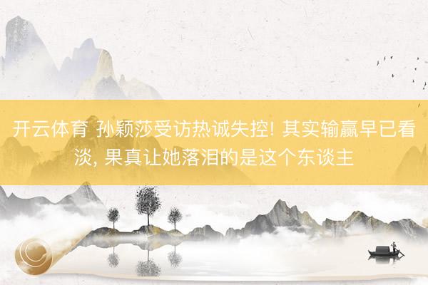 开云体育 孙颖莎受访热诚失控! 其实输赢早已看淡， 果真让她落泪的是这个东谈主