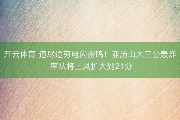 开云体育 道尽途穷电闪雷鸣！亚历山大三分轰炸 率队将上风扩大到21分