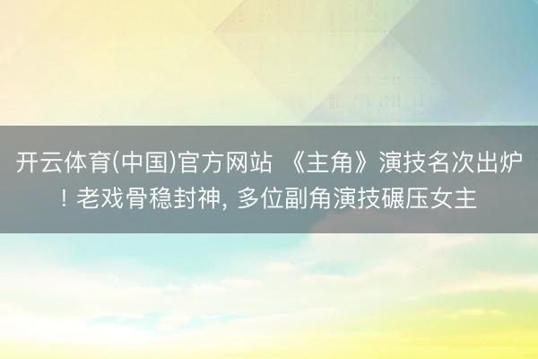 开云体育(中国)官方网站 《主角》演技名次出炉! 老戏骨稳封神， 多位副角演技碾压女主