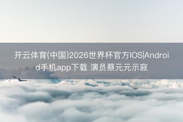 开云体育(中国)2026世界杯官方IOS|Android手机app下载 演员蔡元元示寂