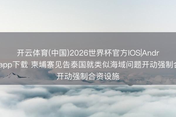 开云体育(中国)2026世界杯官方IOS|Android手机app下载 柬埔寨见告泰国就类似海域问题开动强制合资设施