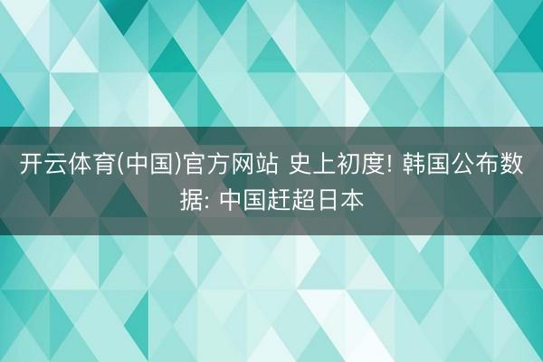 开云体育(中国)官方网站 史上初度! 韩国公布数据: 中国赶超日本