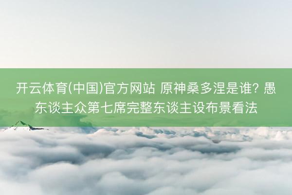 开云体育(中国)官方网站 原神桑多涅是谁? 愚东谈主众第七席完整东谈主设布景看法