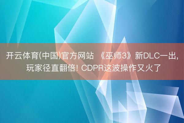 开云体育(中国)官方网站 《巫师3》新DLC一出， 玩家径直翻倍! CDPR这波操作又火了