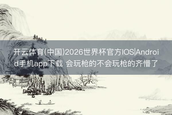 开云体育(中国)2026世界杯官方IOS|Android手机app下载 会玩枪的不会
