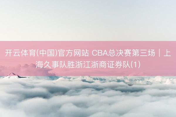 开云体育(中国)官方网站 CBA总决赛第三场｜上海久事队胜浙江浙商证券队(1)