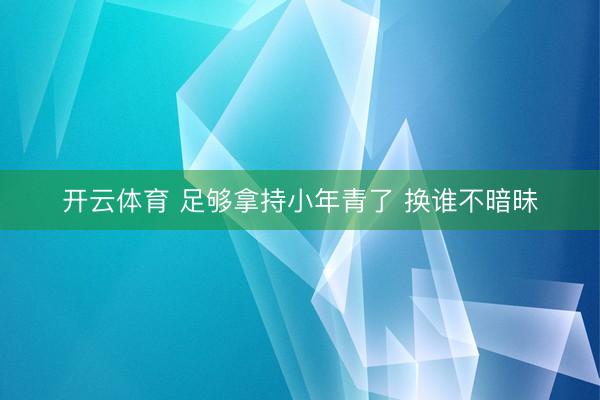 开云体育 足够拿持小年青了 换谁不暗昧