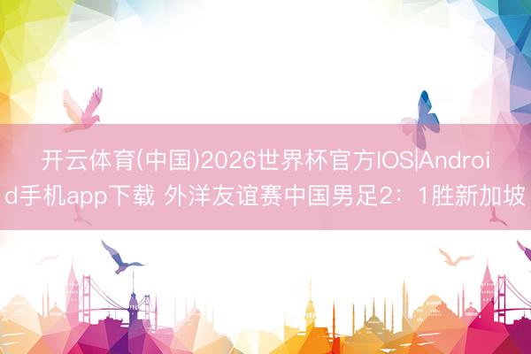 开云体育(中国)2026世界杯官方IOS|Android手机app下载 外洋友谊赛中国男足2：1胜新加坡