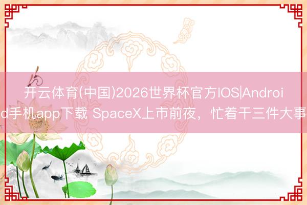 开云体育(中国)2026世界杯官方IOS|Android手机app下载 SpaceX上市前夜，忙着干三件大事