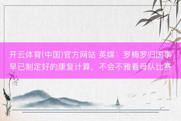 开云体育(中国)官方网站 英媒：罗梅罗归国事早已制定好的康复计算，不会不雅看母队比赛