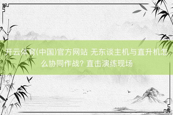 开云体育(中国)官方网站 无东谈主机与直升机怎么协同作战? 直击演练现场