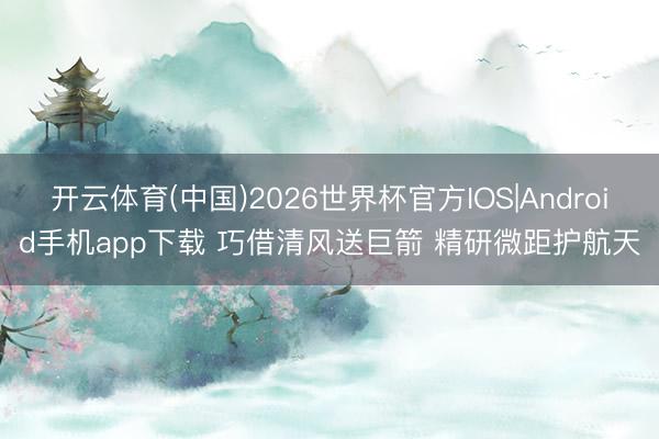 开云体育(中国)2026世界杯官方IOS|Android手机app下载 巧借清风送巨箭 精研微距护航天