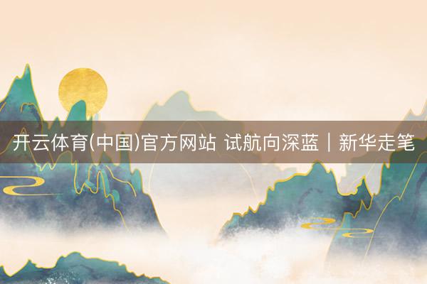 开云体育(中国)官方网站 试航向深蓝｜新华走笔