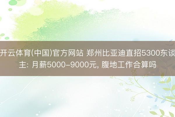开云体育(中国)官方网站 郑州比亚迪直招5300东谈主: 月薪5000-9000元, 腹地工作合算吗