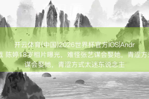 开云体育(中国)2026世界杯官方IOS|Android手机app下载 陈婷18岁相片曝光，难怪张艺谋会娶她，青涩方式太迷东说念主