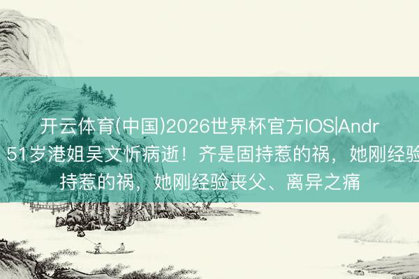 开云体育(中国)2026世界杯官方IOS|Android手机app下载 51岁港姐吴文忻病逝！齐是固持惹的祸，她刚经验丧父、离异之痛