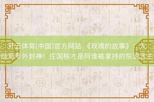开云体育(中国)官方网站 《玫瑰的故事》：大结局号外封神！庄国栋才是阿谁被拿持的东说念主