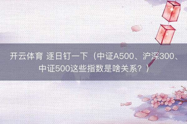 开云体育 逐日钉一下（中证A500、沪深300、中证500这些指数是啥关系？）