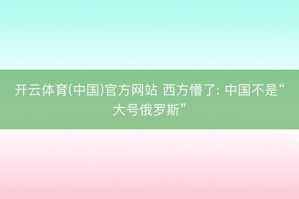开云体育(中国)官方网站 西方懵了: 中国不是“大号俄罗斯”