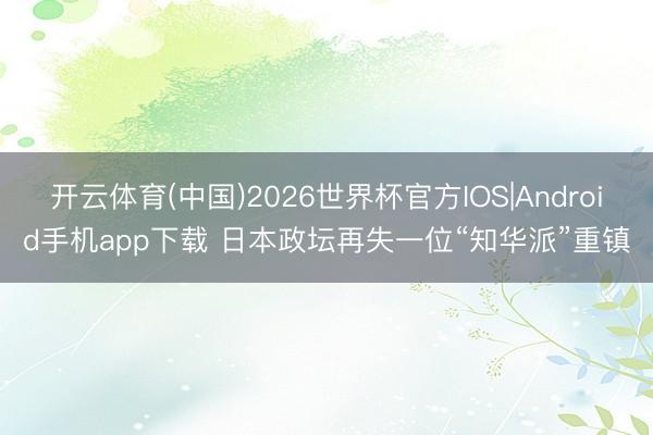 开云体育(中国)2026世界杯官方IOS|Android手机app下载 日本政坛再失一位“知华派”重镇