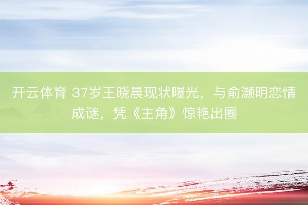 开云体育 37岁王晓晨现状曝光，与俞灏明恋情成谜，凭《主角》惊艳出圈